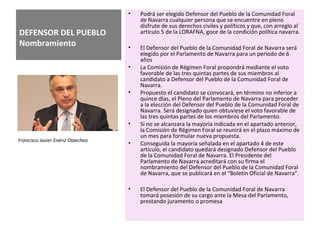 DEFENSOR DEL PUEBLO
Nombramiento
• Podrá ser elegido Defensor del Pueblo de la Comunidad Foral
de Navarra cualquier persona que se encuentre en pleno
disfrute de sus derechos civiles y políticos y que, con arreglo al
artículo 5 de la LORAFNA, goce de la condición política navarra.
• El Defensor del Pueblo de la Comunidad Foral de Navarra será
elegido por el Parlamento de Navarra para un periodo de 6
años
• La Comisión de Régimen Foral propondrá mediante el voto
favorable de las tres quintas partes de sus miembros al
candidato a Defensor del Pueblo de la Comunidad Foral de
Navarra.
• Propuesto el candidato se convocará, en término no inferior a
quince días, el Pleno del Parlamento de Navarra para proceder
a la elección del Defensor del Pueblo de la Comunidad Foral de
Navarra. Será designado quien obtuviese el voto favorable de
las tres quintas partes de los miembros del Parlamento.
• Si no se alcanzara la mayoría indicada en el apartado anterior,
la Comisión de Régimen Foral se reunirá en el plazo máximo de
un mes para formular nueva propuesta.
• Conseguida la mayoría señalada en el apartado 4 de este
artículo, el candidato quedará designado Defensor del Pueblo
de la Comunidad Foral de Navarra. El Presidente del
Parlamento de Navarra acreditará con su firma el
nombramiento del Defensor del Pueblo de la Comunidad Foral
de Navarra, que se publicará en el “Boletín Oficial de Navarra”.
• El Defensor del Pueblo de la Comunidad Foral de Navarra
tomará posesión de su cargo ante la Mesa del Parlamento,
prestando juramento o promesa
Francisco Javier Enériz Olaechea
 