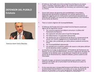 DEFENSOR DEL PUEBLO
Estatuto
• El Defensor del Pueblo de la Comunidad Foral de Navarra no estará
sujeto a mandato imperativo alguno. No recibirá instrucciones de
ninguna autoridad. Desempeñará sus funciones con autonomía y según
su criterio.
• Gozará del sistema de garantías de inviolabilidad e inmunidad y
dispondrá del aforamiento establecido con carácter general en la
legislación vigente para las instituciones autonómicas equivalentes al
Defensor del Pueblo y en concreto las correspondientes a los miembros
de las Cortes de Navarra
• Tiene un severo régimen de incompatibilidades
• El Defensor del Pueblo de la Comunidad Foral de Navarra cesará por
alguna de las siguientes causas:
1. Por renuncia expresa que deberá comunicar a la Mesa del
Parlamento de Navarra.
2. Por expiración del plazo para el que fue designado.
3. Por fallecimiento o incapacidad sobrevenida.
4. Por destitución por el Parlamento de Navarra a consecuencia de
actuar con notoria negligencia en el desempeño de su cargo.
5. Por haber sido condenado por delito doloso mediante sentencia
firme.
6. Por incompatibilidad sobrevenida.
7. Por pérdida de la condición política de navarro o del pleno disfrute
de los derechos civiles o políticos.
• La vacante en el cargo se declarará por el Presidente del Parlamento de
Navarra, en los casos de fallecimiento, renuncia y expiración del plazo de
mandato. En los demás casos, se decidirá por mayoría de tres quintas
partes de los Parlamentarios, mediante debate y previa audiencia del
interesado.
• Vacante el cargo, se iniciará el procedimiento para nombrar nuevo
Defensor del Pueblo de la Comunidad Foral de Navarra en plazo no
superior a un mes.
• En los casos de cese o incapacidad temporal del Defensor del Pueblo de
la Comunidad Foral de Navarra, y en tanto, en su caso, las Cortes de
Navarra no procedan a una nueva designación, desempeñará sus
Francisco Javier Enériz Olaechea
 