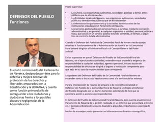 DEFENSOR DEL PUEBLO
Funciones
Podrá supervisar:
• La ACForal, sus organismos autónomos, sociedades públicas y demás entes
públicos que de ella dependan.
• Las Entidades locales de Navarra, sus organismos autónomos, sociedades
públicas y demás entes públicos que de ella dependan
• La Administración parlamentaria y la actividad administrativa de las
instituciones creadas por el Parlamento de Navarra.
• Los servicios gestionados por personas físicas o jurídicas mediante concesión
administrativa y, en general, a cualquier organismo o entidad, persona jurídica o
física, que actúe en un servicio público estando sometida, al tiempo, a algún
tipo de control o tutela administrativa
Cuando el Defensor del Pueblo de la Comunidad Foral de Navarra reciba quejas
relativas al funcionamiento de la Administración de Justicia en la Comunidad
Foral deberá dirigirlas al Ministerio Fiscal o al Consejo General del Poder
Judicial
En los supuestos en que el Defensor del Pueblo de la Comunidad Foral de
Navarra, en el ejercicio de su actividad, entendiere que procede la exigencia de
responsabilidad a cualquier autoridad, agente o personal, iniciará acción de
responsabilidad de oficio o se dirigirá al órgano o institución competente para
que exija en su caso la responsabilidad que corresponda
Los poderes del Defensor del Pueblo de la Comunidad Foral de Navarra se
extienden tanto a los actos y resoluciones como a la omisión de los mismos
Para la interposición de recurso de amparo o de inconstitucionalidad el
Defensor del Pueblo de la Comunidad Foral de Navarra se dirigirá al Defensor
del Pueblo designado por las Cortes Generales solicitando de éste que se
ejercite la acción o acciones correspondientes
El Defensor del Pueblo de la Comunidad Foral de Navarra dará cuenta anualmente al
Parlamento de Navarra de la gestión realizada en un Informe que presentará al mismo
en el periodo ordinario de sesiones. Cuando la gravedad, importancia o urgencia de
los
hechos lo aconsejen podrá presentar un informe extraordinario o monográfico,
Es el alto comisionado del Parlamento
de Navarra, designado por éste para la
defensa y mejora del nivel de
protección de los derechos y
libertades amparados por la
Constitución y la LORAFNA, y cuenta
como función primordial la de
salvaguardar a los ciudadanos y
ciudadanas frente a los posibles
abusos y negligencias de la
Administración
 