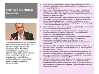 DEFENSOR DEL PUEBLO
Potestades
a) Iniciar y practicar una investigación para el establecimiento de actos o
conductas producidos por las entidades públicas, cuando afecten a una o
a un grupo de personas.
b) Dirigir recomendaciones o recordar los deberes legales a los órganos
competentes y al personal al servicio de las Administraciones públicas
para procurar corregir actos ilegales o injustos o lograr una mejora de los
servicios de la Administración.
c) Señalar las deficiencias de la legislación formulando recomendaciones a
fin de dotar a la actuación administrativa y a los servicios públicos de la
necesaria objetividad y eficacia en garantía de los derechos de los
administrados. Estas recomendaciones podrán dirigirse al Parlamento, y
a cualquiera de las entidades públicas
d) Emitir informes, en el área de su competencia, a solicitud del Parlamento
o de cualquiera de las entidades públicas
e) Divulgar, a través de todos los medios a su alcance y, en particular, a
través de los medios de comunicación pública, la naturaleza de su
trabajo, sus investigaciones y el informe anual.
f) Efectuar visitas de inspección a cualquier servicio o dependencia de los
organismos y entidades públicos, examinando o demandando
documentos, oyendo a órganos, personal al servicio de las
Administraciones públicas y solicitando las informaciones que estime
convenientes
g) Proceder a cuantas investigaciones estime convenientes, siempre que no
colisionen con los derechos o intereses legítimos de las personas y de las
entidades sujetas a control.
h) Procurar, en colaboración con los órganos y servicios competentes, las
soluciones más adecuadas en defensa de los intereses legítimos de las
personas y la adecuación de los órganos administrativos a los principios
que deben seguirse en la actuación pública
i) Solicitar mediante citación la comparecencia de cualquier persona que
ostente la condición de personal al servicio de las administraciones
objeto de supervisión por el Defensor del Pueblo de la Comunidad Foral
de Navarra que razonablemente pueda dar información relacionada con
el asunto a investigar
Es el alto comisionado del Parlamento
de Navarra, designado por éste para la
defensa y mejora del nivel de
protección de los derechos y
libertades amparados por la
Constitución y la LORAFNA, y cuenta
como función primordial la de
salvaguardar a los ciudadanos y
ciudadanas frente a los posibles
abusos y negligencias de la
Administración
 