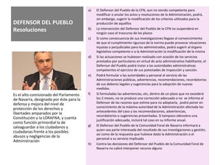 DEFENSOR DEL PUEBLO
Resoluciones
a) El Defensor del Pueblo de la CFN, aun no siendo competente para
modificar o anular los actos y resoluciones de la Administración, podrá,
sin embargo, sugerir la modificación de los criterios utilizados para la
producción de aquéllos
b) La intervención del Defensor del Pueblo de la CFN no suspenderá en
ningún caso el trascurso de los plazos
c) Si como consecuencia de sus investigaciones llegase al convencimiento
de que el cumplimiento riguroso de la norma puede provocar situaciones
injustas o perjudiciales para los administrados, podrá sugerir al órgano
legislativo competente o a la Administración la modificación de la misma
d) Si las actuaciones se hubiesen realizado con ocasión de los servicios
prestados por particulares en virtud de acto administrativo habilitante, el
Defensor del Pueblo podrá instar a las autoridades administrativas
competentes el ejercicio de sus potestades de inspección y sanción.
e) Podrá formular a las autoridades y personal al servicio de las
Administraciones públicas, advertencias, recomendaciones, recordatorios
de sus deberes legales y sugerencias para la adopción de nuevas
medidas.
f) Si formuladas las advertencias, etc, dentro de un plazo que no excederá
los 2 meses, no se produce una corrección adecuada o no se informa al
Defensor de las razones que estime para no adoptarla, podrá poner en
conocimiento de la máxima autoridad de la Administración afectada los
antecedentes del caso y las recomendaciones, advertencias,
recordatorios o sugerencias presentadas. Si tampoco obtuviera una
justificación adecuada, incluirá tal caso en su Informe anual.
g) El Defensor del Pueblo de la Comunidad Foral de Navarra informará a
quien sea parte interesada del resultado de sus investigaciones y gestión,
así como de la respuesta que hubiese dado la Administración o el
personal a su servicio implicado
h) Contra las decisiones del Defensor del Pueblo de la Comunidad Foral de
Navarra no cabrá interponer recurso alguno
Es el alto comisionado del Parlamento
de Navarra, designado por éste para la
defensa y mejora del nivel de
protección de los derechos y
libertades amparados por la
Constitución y la LORAFNA, y cuenta
como función primordial la de
salvaguardar a los ciudadanos y
ciudadanas frente a los posibles
abusos y negligencias de la
Administración
 