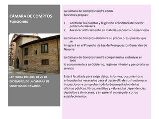 CÁMARA DE COMPTOS
Funciones
La Cámara de Comptos tendrá como
funciones propias:
1. Controlar las cuentas y la gestión económica del sector
público de Navarra.
2. Asesorar al Parlamento en materias económico-financieras
La Cámara de Comptos elaborará su propio presupuesto, que
se
Integrará en el Proyecto de Ley de Presupuestos Generales de
Navarra
La Cámara de Comptos tendrá competencias exclusivas en
todo
lo concerniente a su Gobierno, régimen interior y personal a su
servicio
Estará facultada para exigir datos, informes, documentos o
antecedentes necesarios para el desarrollo de sus funciones e
inspeccionar y comprobar toda la documentación de las
oficinas públicas, libros, metálico y valores, las dependencias,
depósitos y almacenes, y en general cualesquiera otros
establecimientos
LEY FORAL 19/1984, DE 20 DE
DICIEMBRE, DE LA CÁMARA DE
COMPTOS DE NAVARRA
 