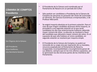CÁMARA DE COMPTOS
Presidenta
• El Presidente de la Cámara será nombrado por el
Parlamento de Navarra en un período de 6 años
• Sólo podrán ser candidatos a Presidente de la Cámara de
Comptos las personas en posesión del Título de Licenciado
en Derecho, de Ciencias Económicas o Empresariales, o de
Profesor Mercantil.
• Se exigirá mayoría absoluta en la primera votación. Para el
caso de que ningún candidato alcanzara dicha mayoría, se
procederá a una segunda votación en la que serán
candidatos los dos que anteriormente hubieren obtenido
mayor número de votos. La elección se resolverá a favor
del candidato que obtuviere mayor número de votos. En el
supuesto de que sólo hubiese un único candidato, en
segunda votación se resolverá por mayoría simple.
• El Presidente de la Cámara de Comptos no podrá ser
removido de su cargo sino por expiración de su mandato,
renuncia aceptada por el Parlamento de Navarra,
incapacidad, incompatibilidad o incumplimiento grave de
sus deberes, siempre que en los tres últimos supuestos, así
lo apreciasen las dos terceras partes de los miembros del
Parlamento.
Son Órganos de la Cámara:
a)El Presidente.
b)Los Auditores.
c)La Secretaría General.
 