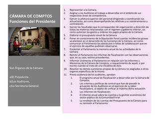 CÁMARA DE COMPTOS
Funciones del Presidente
1. Representar a la Cámara.
2. Asignar a los Auditores el trabajo a desarrollar en el ámbito de sus
respectivas áreas de competencia.
3. Ejercer la jefatura superior del personal dirigiendo y coordinando sus
actuaciones, así como desempeñando las relativas y su nombramiento y
contratación.
4. Ejercer las facultades que le corresponden de organización y dirección de
todas las materias relacionadas con el régimen y gobierno interior, así
como autorizar los gastos y ordenar los pagos propios de la Cámara.
5. Elaborar el presupuesto anual de la Cámara.
6. Poner en conocimiento de la Diputación Foral cuantas incidencias graves
se planteen en el desarrollo de las funciones de la Cámara, así como
comunicar al Parlamento los obstáculos o faltas de colaboración que en
el ejercicio de aquéllas pudiesen observarse.
7. Presentar al Parlamento la memoria anual de las actividades de la
Cámara.
8. Remitir al Parlamento los informes de fiscalización con las observaciones
que, en su caso, estime procedentes.
9. Informar oralmente al Parlamento en relación con los Informes y
Memorias de la Cámara de Comptos, a requerimiento de aquél, o por
escrito cuando se trata de una iniciativa de ésta.
10. Resolver las demás cuestiones propias de la Cámara no asignadas a otros
órganos específicos de la misma.
11. Previa audiencia de los auditores, aprobar:
1. El programa anual de fiscalización a desarrollar por la Cámara de
Comptos.
2. Los criterios y políticas de control que han de presidir la
actuación de los Auditores en el ejercicio de su labor
fiscalizadora, al objeto de unificar al máximo dicha actuación.
3. Los informes de fiscalización.
4. El informe anual sobre las cuentas y la gestión económica del
sector público de la Comunidad Foral.
5. La rendición de las cuentas del Presupuesto de la Cámara para
su remisión al Parlamento.
Son Órganos de la Cámara:
a)El Presidente.
b)Los Auditores.
c)La Secretaría General.
 