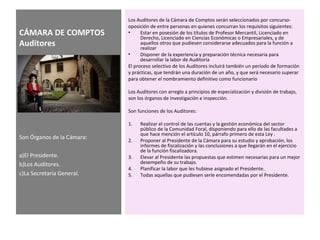 CÁMARA DE COMPTOS
Auditores
Los Auditores de la Cámara de Comptos serán seleccionados por concurso-
oposición de entre personas en quienes concurran los requisitos siguientes:
• Estar en posesión de los títulos de Profesor Mercantil, Licenciado en
Derecho, Licenciado en Ciencias Económicas o Empresariales, y de
aquellos otros que pudiesen considerarse adecuados para la función a
realizar
• Disponer de la experiencia y preparación técnica necesaria para
desarrollar la labor de Auditoría
El proceso selectivo de los Auditores incluirá también un período de formación
y prácticas, que tendrán una duración de un año, y que será necesario superar
para obtener el nombramiento definitivo como funcionario
Los Auditores con arreglo a principios de especialización y división de trabajo,
son los órganos de investigación e inspección.
Son funciones de los Auditores:
1. Realizar el control de las cuentas y la gestión económica del sector
público de la Comunidad Foral, disponiendo para ello de las facultades a
que hace mención el artículo 10, párrafo primero de esta Ley .
2. Proponer al Presidente de la Cámara para su estudio y aprobación, los
informes de fiscalización y las conclusiones a que llegarán en el ejercicio
de la función fiscalizadora.
3. Elevar al Presidente las propuestas que estimen necesarias para un mejor
desempeño de su trabajo.
4. Planificar la labor que les hubiese asignado el Presidente.
5. Todas aquellas que pudiesen serle encomendadas por el Presidente.
Son Órganos de la Cámara:
a)El Presidente.
b)Los Auditores.
c)La Secretaría General.
 