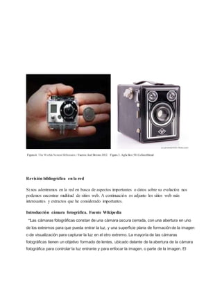 Figura 4. The Worlds Newest Billionaire. / Fuente. Joel Brown 2012 Figura 3. Agfa Box 50. Collectiblend 
Revisión bibliográfica en la red 
Si nos adentramos en la red en busca de aspectos importantes o datos sobre su evolución nos 
podemos encontrar multitud de sitios web. A continuación os adjunto los sitios web más 
interesantes y extractos que he considerado importantes. 
Introducción cámara fotográfica. Fuente Wikipedia 
“Las cámaras fotográficas constan de una cámara oscura cerrada, con una abertura en uno 
de los extremos para que pueda entrar la luz, y una superficie plana de formación de la imagen 
o de visualización para capturar la luz en el otro extremo. La mayoría de las cámaras 
fotográficas tienen un objetivo formado de lentes, ubicado delante de la abertura de la cámara 
fotográfica para controlar la luz entrante y para enfocar la imagen, o parte de la imagen. El 
 