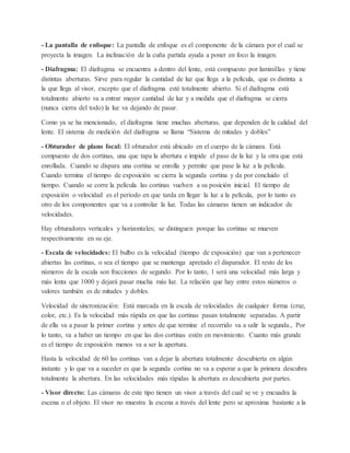 - La pantalla de enfoque: La pantalla de enfoque es el componente de la cámara por el cual se 
proyecta la imagen. La inclinación de la cuña partida ayuda a poner en foco la imagen. 
- Diafragma: El diafragma se encuentra a dentro del lente, está compuesto por laminillas y tiene 
distintas aberturas. Sirve para regular la cantidad de luz que llega a la película, que es distinta a 
la que llega al visor, excepto que el diafragma esté totalmente abierto. Si el diafragma está 
totalmente abierto va a entrar mayor cantidad de luz y a medida que el diafragma se cierra 
(nunca cierra del todo) la luz va dejando de pasar. 
Como ya se ha mencionado, el diafragma tiene muchas aberturas, que dependen de la calidad del 
lente. El sistema de medición del diafragma se llama “Sistema de mitades y dobles” 
- Obturador de plano focal: El obturador está ubicado en el cuerpo de la cámara. Está 
compuesto de dos cortinas, una que tapa la abertura e impide el paso de la luz y la otra que está 
enrollada. Cuando se dispara una cortina se enrolla y permite que pase la luz a la película. 
Cuando termina el tiempo de exposición se cierra la segunda cortina y da por concluido el 
tiempo. Cuando se corre la película las cortinas vuelven a su posición inicial. El tiempo de 
exposición o velocidad es el período en que tarda en llegar la luz a la película, por lo tanto es 
otro de los componentes que va a controlar la luz. Todas las cámaras tienen un indicador de 
velocidades. 
Hay obturadores verticales y horizontales; se distinguen porque las cortinas se mueven 
respectivamente en su eje. 
- Escala de velocidades: El bulbo es la velocidad (tiempo de exposición) que van a pertenecer 
abiertas las cortinas, o sea el tiempo que se mantenga apretado el disparador. El resto de los 
números de la escala son fracciones de segundo. Por lo tanto, 1 será una velocidad más larga y 
más lenta que 1000 y dejará pasar mucha más luz. La relación que hay entre estos números o 
valores también es de mitades y dobles. 
Velocidad de sincronización: Está marcada en la escala de velocidades de cualquier forma (cruz, 
color, etc.). Es la velocidad más rápida en que las cortinas pasan totalmente separadas. A partir 
de ella va a pasar la primer cortina y antes de que termine el recorrido va a salir la segunda., Por 
lo tanto, va a haber un tiempo en que las dos cortinas estén en movimiento. Cuanto más grande 
es el tiempo de exposición menos va a ser la apertura. 
Hasta la velocidad de 60 las cortinas van a dejar la abertura totalmente descubierta en algún 
instante y lo que va a suceder es que la segunda cortina no va a esperar a que la primera descubra 
totalmente la abertura. En las velocidades más rápidas la abertura es descubierta por partes. 
- Visor directo: Las cámaras de este tipo tienen un visor a través del cual se ve y encuadra la 
escena o el objeto. El visor no muestra la escena a través del lente pero se aproxima bastante a la 
 