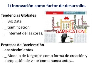 I) Innovación como factor de desarrollo. 
Tendencias Globales 
_ Big Data 
_ Gamificación 
_ Internet de las cosas, entre otras.. 
Procesos de “aceleración” en la ocurrencia de los 
acontecimientos 
_ Modelo de Negocios como forma de creación y 
apropiación de valor como nunca antes... 
 