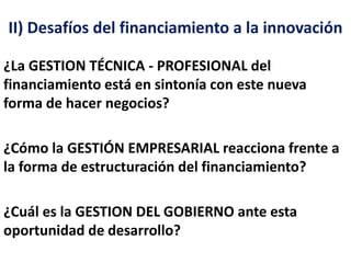 II) Desafíos del financiamiento a la innovación 
¿La GESTION TÉCNICA - PROFESIONAL del 
financiamiento está en sintonía con este nueva 
forma de hacer negocios? 
¿Cómo la GESTIÓN EMPRESARIAL reacciona frente a 
la forma de estructuración del financiamiento? 
¿Cuál es la GESTION DEL GOBIERNO ante esta 
oportunidad de desarrollo? 
 