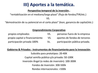 III) Aportes a la temática. 
Perspectiva temporal de la inversión.. 
“rentabilización en el mediano/largo plazo” (flujo de fondos/TIR/etc.) 
VS. 
“demostración de su potencial en el corto plazo” (lean, ganancia de capital/etc.) 
Emprendimiento Corporativo 
propios empleados VS. personas fuera de la empresa 
propio capital o financiamiento VS. aportes de fondos de terceros 
participación privada 100% Vs. participación pública-privada. 
Gobierno & Privados - Instrumentos de financiamiento para la innovación. 
Subsidio para prototipos: 20-40K 
Capital semilla público y/o privado: 50-100K 
Inversión Ángel (o redes de inversión): 100-300K 
Fondos de Inversión: 300-500k 
Rondas internacionales: +500k 
 