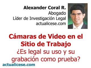 Alexander Coral R. Abogado Líder de Investigación Legal actualicese.com Cámaras de Video en el Sitio de Trabajo ¿Es legal su uso y su grabación como prueba? 