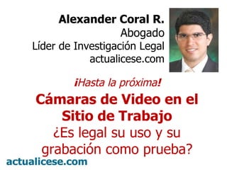 Alexander Coral R. Abogado Líder de Investigación Legal actualicese.com ¡ Hasta la próxima ! Cámaras de Video en el Sitio de Trabajo ¿Es legal su uso y su grabación como prueba? 