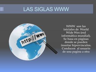 LAS SIGLAS WWW
WWW son las
iniciales de World
Wide Wes (red
informática mundial).
Se basa en páginas
donde se pueden
insertar hipervínculos.
Conducen al usuario
de una pagina a otra
 
