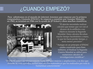 ¿CUANDO EMPEZÓ?
Para adéntranos en el mundo de internet, tenemos que empezar por la primera
computadora, Llamada (ENIAC). Se empezó a construir por Aunque Mauchly
en 1943, se terminó en 1946 con la ayuda de JP Eckert y otros muchos científicos.
“El ejercito necesitaba realizar
cálculos que tenían que ver con el
alcance de la artillería a sus
objetivos durante la Segunda
Mundial. Estos cálculos llevaban
mucho tiempo haciéndolos a mano,
lo que les hacía perder tiempo, y
tenía menos precisión”.
“Aunque en un principio el ENIAC
estaba construido para fines
militares, al finalizar la Segunda
Guerra Mundial se utilizó para
numerosos cálculos de
investigaciones científicas”.
“El ENIAC estuvo en funcionamiento hasta 1955 con mejoras y ampliaciones, y se dice que
durante su vida operativa realizó más cálculos matemáticos que los realizados por toda la
humanidad anteriormente”.
 