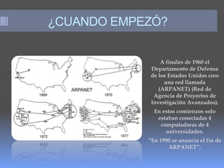 ¿CUANDO EMPEZÓ?
A finales de 1960 el
Departamento de Defensa
de los Estados Unidos creo
una red llamada
(ARPANET) (Red de
Agencia de Proyectos de
Investigación Avanzados).
En estos comienzos solo
estaban conectadas 4
computadoras de 4
universidades.
“En 1990 se anuncia el fin de
ARPANET”.
 kjhougo
 