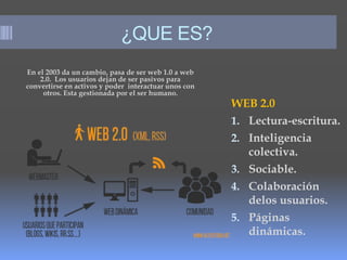 ¿QUE ES?
En el 2003 da un cambio, pasa de ser web 1.0 a web
2.0. Los usuarios dejan de ser pasivos para
convertirse en activos y poder interactuar unos con
otros. Esta gestionada por el ser humano.
WEB 2.0
1. Lectura-escritura.
2. Inteligencia
colectiva.
3. Sociable.
4. Colaboración
delos usuarios.
5. Páginas
dinámicas.
 