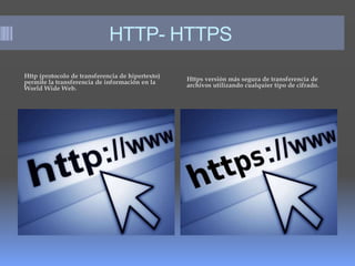 HTTP- HTTPS
Http (protocolo de transferencia de hipertexto)
permite la transferencia de información en la
World Wide Web.
Https versión más segura de transferencia de
archivos utilizando cualquier tipo de cifrado.
 