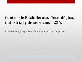 Centro de Bachillerato, Tecnológico,
industrial y de servicios 226.
• Ensamble y organización del equipo de cómputo.
 