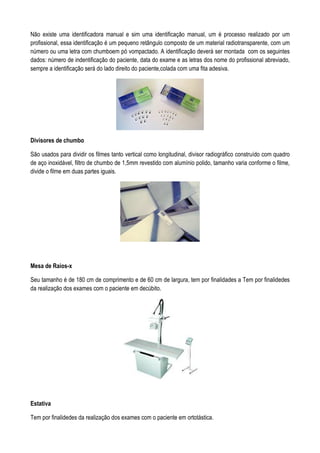 Não existe uma identificadora manual e sim uma identificação manual, um é processo realizado por um
profissional, essa identificação é um pequeno retângulo composto de um material radiotransparente, com um
número ou uma letra com chumboem pó vompactado. A identificação deverá ser montada com os seguintes
dados: número de indentificação do paciente, data do exame e as letras dos nome do profissional abreviado,
sempre a identificação será do lado direito do paciente,colada com uma fita adesiva.
Divisores de chumbo
São usados para dividir os filmes tanto vertical como longitudinal, divisor radiográfico construído com quadro
de aço inoxidável, filtro de chumbo de 1,5mm revestido com alumínio polido, tamanho varia conforme o filme,
divide o filme em duas partes iguais.
Mesa de Raios-x
Seu tamanho é de 180 cm de comprimento e de 60 cm de largura, tem por finalidades a Tem por finalidedes
da realização dos exames com o paciente em decúbito.
Estativa
Tem por finalidedes da realização dos exames com o paciente em ortotástica.
 