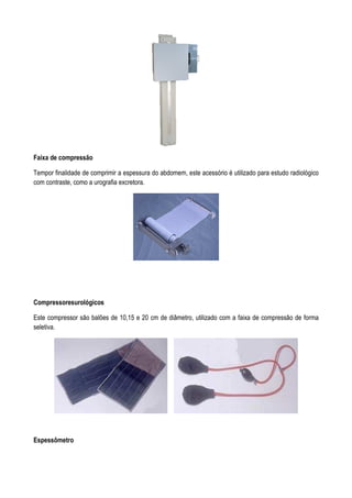 Faixa de compressão
Tempor finalidade de comprimir a espessura do abdomem, este acessório é utilizado para estudo radiológico
com contraste, como a urografia excretora.
Compressoresurológicos
Este compressor são balões de 10,15 e 20 cm de diâmetro, utilizado com a faixa de compressão de forma
seletiva.
Espessômetro
 