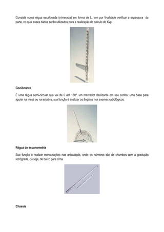 Consiste numa régua escalonada (nímerada) em forma de L, tem por finalidade verificar a espessura da
parte, no qual esses dados serão utilizados para a realização do cálculo do Kvp.
Goniômetro
É uma régua semi-circuar que vai de 0 até 180º, um marcador deslizante em seu centro, uma base para
apoiar na mesa ou na estativa, sua função é analizar os ângulos nos exames radiológicos.
Régua de escanometria
Sua função é realizar mensurações nas articulaçõs, onde os números são de chumbos com a gradução
retrógrada, ou seja, de baixo para cima.
Chassis
 