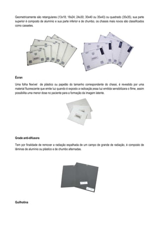 Geometricamente são retangulares (13x18; 18x24; 24x30; 30x40 ou 35x43) ou quadrado (35x35), sua parte
superior é composto de alumínio e sua parte inferior e de chumbo, os chassis mais novos são classificados
como cassetes.
Écran
Uma folha flexível de plástico ou papelão do tamanho correspondente do chassi, é revestido por uma
material fluorescente que emite luz quando é exposto a radioação,essa luz emitida sensibilizara o filme, assim
possibilita uma menor dose no paciente para a formação da imagem latente.
Grade anti-difusora
Tem por finalidade de remover a radiação espalhada de um campo de grande de radiação, é composto de
lâminas de alumínio ou plástico e de chumbo alternadas.
Guilhotina
 