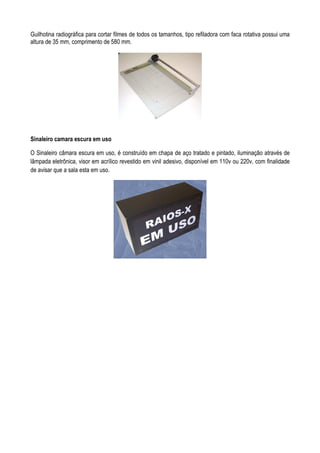 Guilhotina radiográfica para cortar filmes de todos os tamanhos, tipo refiladora com faca rotativa possui uma
altura de 35 mm, comprimento de 580 mm.
Sinaleiro camara escura em uso
O Sinaleiro câmara escura em uso, é construído em chapa de aço tratado e pintado, iluminação através de
lâmpada eletrônica, visor em acrílico revestido em vinil adesivo, disponível em 110v ou 220v, com finalidade
de avisar que a sala esta em uso.
 