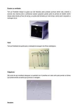 Exautor ou ventilador
Tem por finalidade dissipar os gases que são liberados pelos produtos químicos dentro sala, evitando o
acúmulo dos mesmos,onde o profissional acabam passando grande parte do período de trabalho dentro
dessas salas devido ao fluxo de serviço, as portas são fechadas por muito tempo, sendo assim necessário a
reclicagem do ar.
Varal
Tem por finalidade de suporte para a realização da secagem dos filmes radiológicos.
Colgaduras
São arcos de aço inoxidável retangular ou quadrado com 4 presilhas em cada canto para prender os folmes
que porteriormente ao banho que químicos e a secagem.
Secadora
 