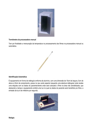 Termômetro da processadora manual
Tem por finalidade a mensuração da temperatura no processamento dos filmes na processadora manual ou
automática.
Identificação Automática
É equipamento em forma de retângulo emforma de alumínio, com uma dimensão de 15cm de largura, 5cm de
altura e 22cm de comprimento, possui no seu canto seperior esquerdo uma abertura retângular onde recebe
uma etiqueta com os dados do paciente/cliente onde será colocado o filme na área não sensibilizada, que
abaixando a tampa o equipamento emitirá uma luz no qual os dados do paciente será transfirido pro filme, a
emissão da luz é de milésimo por segundo.
Relógio
 