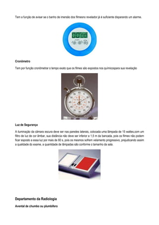 Tem a função de avisar se o banho de imersão dos filmesno revelador já é suficiente disparando um alarme.
Cronômetro
Tem por função cronômetrar o tempo exato que os filmes são expostos nos químicospara sua revelação
Luz de Segurança
A iluminação da câmara escura deve ser nas paredes laterais, colocada uma lâmpada de 15 wattes,com um
filtro de luz de cor âmbar, sua distância não deve ser inferior a 1,5 m da bancada, pois os filmes não podem
ficar esposto a essa luz por mais de 60 s, pois os mesmos sofrem velamento progressivo, prejudicando assim
a qualidade do exame, a quantidade de lâmpadas são conforme o tamanho da sala.
Departamento da Radiologia
Avental de chumbo ou plumbífero
 