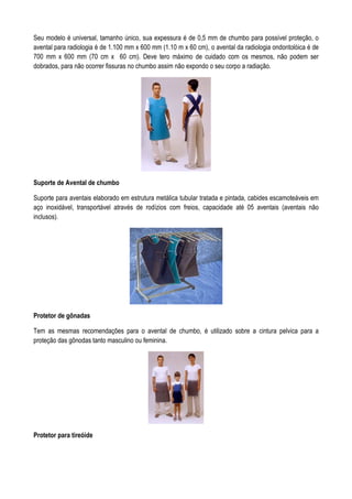 Seu modelo é universal, tamanho único, sua expessura é de 0,5 mm de chumbo para possível proteção, o
avental para radiologia é de 1.100 mm x 600 mm (1.10 m x 60 cm), o avental da radiologia ondontolóica é de
700 mm x 600 mm (70 cm x 60 cm). Deve tero máximo de cuidado com os mesmos, não podem ser
dobrados, para não ocorrer fissuras no chumbo assim não expondo o seu corpo a radiação.
Suporte de Avental de chumbo
Suporte para aventais elaborado em estrutura metálica tubular tratada e pintada, cabides escamoteáveis em
aço inoxidável, transportável através de rodízios com freios, capacidade até 05 aventais (aventais não
inclusos).
Protetor de gônadas
Tem as mesmas recomendações para o avental de chumbo, é utilizado sobre a cintura pelvica para a
proteção das gônodas tanto masculino ou feminina.
Protetor para tireóide
 