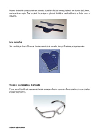 Protetor de tireóide confeccionado em borracha plumbífera flexível com equivalência em chumbo de 0,50mm,
acabamento em nylon Sua função é de proteger a glândula tireóide e paratireoídetanto a direita como a
esquerda.
Luva plumbífera
Sua constituição é de 0,25 mm de chumbo, revestida de borracha, tem por finalidade proteger as mãos.
Óculos de acomodação ou de proteção
É uma acessório utilizado na sua maioria das vezes para fazer o exame em fluroscopia,tempo como objetivo
proteger os cristalinos.
Biombo de chumbo
 