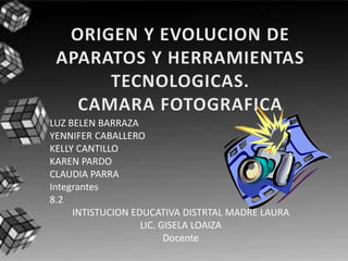 ORIGEN Y EVOLUCION DE APARATOS Y HERRAMIENTAS TECNOLOGICAS.CAMARA FOTOGRAFICA LUZ BELEN BARRAZA YENNIFER CABALLERO KELLY CANTILLO KAREN PARDO CLAUDIA PARRA Integrantes 8.2 INTISTUCION EDUCATIVA DISTRTAL MADRE LAURA LIC. GISELA LOAIZA Docente 