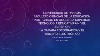 UNIVERSIDAD DE PANAMÁ
FACULTAD CIENCIAS DE LA EDUCACIÓN
POST-GRADO EN DOCENCIA SUPERIOR
TECNOLOGÍA EDUCATIVA A NIVEL
SUPERIOR
LA CÁMARA FOTOGRÁFICA Y EL
TABLERO ELECTRÓNICO
POR: YOLANDA JUSTAVINO
CID. 4-142-280
 