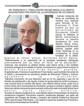 Cámara Indiscreta del Norte8EDUCACION PUBLICA JUNIO 2015
Camara Indiscreta del
Norte se manifiesta de
manera muy especial
para felicitar al Dr.
Francisco C. Frias
Castro ya que La
U n i v e r s i d a d d e
O c c i d e n t e ( U d e O )
otorgó la Medalla al
Mérito Universitario
durante la cátedra
académica Dr. Julio
Alberto Ibarra Urrea,
celebrada el 26 de mayo
próximo pasado para
rendir homenaje en su
cumpleaños al rector
fundador de la UdeO.
E x p l i c ó e l r e c t o r a c t u a l , G u i l l e r m o A a r ó n S á e n z .
“Seleccionando a un exponente de la sociedad sinaloense distinguido
p r e c i s a m e n t e p o r s u l a b o r e n f a v o r d e l a e d u c a c i ó n ” .
entonces, hoy tenemos la cátedra Doctor Julio Ibarra Urrea y hoy también
hacemos entrega de la medalla al mérito universitario en esta primera ocasión al
D o c t o r F r a n c i s c o F r í a s C a s t r o ” , e x p r e s ó .
El galardonado, Francisco Cuauhtémoc Frías Castro, quien también fue rector de
la UdeO y actualmente es secretario estatal de Educación Pública y Cultura,
a g r a d e c i ó l a d i s t i n c i ó n ,
“Significa muchísimo, es una distinción que yo no me esperaba y que me ha
llenado de satisfacción y de orgullo el tener la oportunidad de recibir la presea y
más cuando lleva el nombre del doctor Julio Alberto Ibarra Urrea, quien fue el
primer rector de la Universidad de Occidente, porque la verdad si alguien realizó
todos los méritos necesarios para que esta institución esté como está ahora fue el
d o c t o r J u l i o I b a r r a ” , e n f a t i z ó .
Durante la cátedra académica Dr. Julio Alberto Ibarra Urrea también se disertó la
conferencia magistral “Educación superior, tendencias globales” por parte del
presidente del Colegio de Sinaloa y exrector del Instituto Politécnico Nacional
(IPN) José Enrique Villa Rivera, y se realizó el panel de académicos Presente y
futuro de la Universidad de Occidente.
DR. FRANCISCO C. FRIAS CASTRO RECIBE MEDALLA AL MERITO
UNIVERSITARIO POR PARTE DE LA UNIVERSIDAD DE OCCIDENTE
 