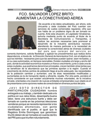 Cámara Indiscreta del Norte JUNIO 2015SENADOR 9
FCO. SALVADOR LOPEZ BRITO:
AUMENTAR LA CONECTIVIDAD AEREA
J A V I S O T O D I R E C T O R D E
PARTICIPACIÓN CIUDADANA hombre
entregado a su trabajo, y también dedicado a la
política en sus ratos libres, desempeña buena
labor, tiene una estructura fuerte y debe ser
tomado en cuenta en las próximas elecciones
venideras porque se necesita representar a los
ciudadanos ahomenses, con gente
identificada con el pueblo, al igual que la
Regidora Emilia Domínguez que garantizan
triunfo deben de ser tomados en cuenta dentro
del PRI para que triunfen rotundamente.
De acuerdo a los datos actualizados, por ahora, solo
cincuenta y siete ciudades del País cuentan con
servicios de vuelos comerciales regulares; cifra que
nos habla de un problema digno de ser tomado en
cuenta. Ante esta situación, el Legislador Sinaloense,
exhorta mediante punto de acuerdo al titular de la
Secretaria de Comunicaciones y Transportes, a
realizar las acciones necesarias para promover el
desarrollo de la industria aeronáutica nacional,
atendiendo de manera particular a la necesidad de
aumentar la conectividad aérea de diversas ciudades
d e l p a í s q u e c a r e c e n d e l s e r v i c i o e n
comento.Asimismo, solicita flexibilizar y agilizar los procedimientos que realiza dicha
dependencia, a través de la Dirección General de Aeronáutica Civil, con el objetivo de
que los trámites necesarios para que las aerolíneas puedan operar, sean revisados, y
en su caso autorizados, en tiempos razonables. Existen ciudades a lo largo y ancho del
país, donde la actividad económica muestra un franco crecimiento; junto a cada una de
estas ciudades, que podríamos denominar principales, crecen también otras tantas que
se benefician de la abundancia que las primeras aportan a la región. Cuando el
crecimiento de dichos centros de población llega al punto adecuado, las necesidades
de la población cambian y aumentan; una de esas necesidades modificadas y
aumentadas es la de transporte rápido y eficiente, resalta. Por otra parte, pondera el
hecho consistente en que existen actualmente muchas voluntades, de la iniciativa
privada, orientadas a la creación de nuevas entidades empresariales cuyo objeto es el
de presentarse como opciones reales de conectividad en diversos puntos del país.
 