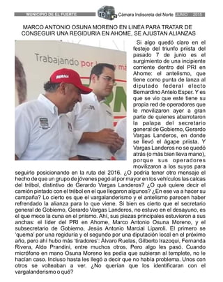 Cámara Indiscreta del Norte JUNIO 2015MUNICIPIO DE EL FUERTE 10
MARCO ANTONIO OSUNA MORENO EN LINEA PARA TRATAR DE
CONSEGUIR UNA REGIDURIA EN AHOME, SE AJUSTAN ALIANZAS
Si algo quedó claro en el
festejo del triunfo priista del
pasado 7 de junio es el
surgimiento de una incipiente
corriente dentro del PRI en
Ahome: el antelismo, que
tiene como punta de lanza al
diputado federal electo
Bernardino Antelo Esper. Y es
que se vio que este tiene su
propia red de operadores que
le movilizaron ayer a gran
parte de quienes abarrotaron
la palapa del secretario
general de Gobierno, Gerardo
Vargas Landeros, en donde
se llevó el ágape priista. Y
Vargas Landeros no se quedó
atrás (o más bien lleva mano),
porque sus operadores
movilizaron a los suyos para
seguirlo posicionando en la ruta del 2016. ¿O podría tener otro mensaje el
hecho de que un grupo de jóvenes pegó al por mayor en los vehículos las calcas
del trébol, distintivo de Gerardo Vargas Landeros? ¿O qué quiere decir el
camión pintado con el trébol en el que llegaron algunos? ¿En ese va a hacer su
campaña? Lo cierto es que el vargalanderismo y el antelismo parecen haber
refrendado la alianza para lo que viene. Si bien es cierto que el secretario
general de Gobierno, Gerardo Vargas Landeros, no estuvo en el desayuno, es
el que mece la cuna en el priismo. Ahí, sus piezas principales estuvieron a sus
anchas: el líder del PRI en Ahome, Marco Antonio Osuna Moreno, y el
subsecretario de Gobierno, Jesús Antonio Marcial Liparoli. El primero se
‘quema’ por una regiduría y el segundo por una diputación local en el próximo
año, pero ahí hubo más ‘tiradores’: Álvaro Ruelas, Gilberto Irazoqui, Fernanda
Rivera, Aldo Prandini, entre muchos otros. Pero algo les pasó. Cuando
micrófono en mano Osuna Moreno les pedía que subieran al templete, no le
hacían caso. Incluso hasta les llegó a decir que no había problema. Unos con
otros se volteaban a ver. ¿No querían que los identificaran con el
vargalanderismo o qué?
 