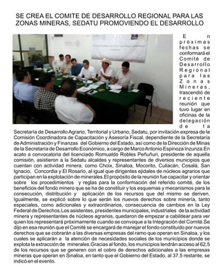 E n
p r ó x i m a s
f e c h a s s e
conformará el
Comité de
D e s a r r o l l o
R e g i o n a l
p a r a l a s
Z o n a s
M i n e r a s ,
trascendió de
r e c i e n t e
reunión que
tuvo lugar en
oficinas de la
delegación
d e l a
Secretaría de Desarrollo Agrario, Territorial y Urbano, Sedatu, por invitación expresa de la
Comisión Coordinadora de Capacitación y Asesoría Fiscal, dependiente de la Secretaría
deAdministración y Finanzas del Gobierno del Estado, así como de la Dirección de Minas
de la Secretaría de Desarrollo Económico, a cargo de MarcoAntonio Espinoza Inzunza.En
acato a convocatoria del licenciado Romualdo Robles Peñuñuri, presidente de aquella
comisión, asistieron a la Sedatu alcaldes y representantes de diversos municipios que
cuentan con actividad minera, como Choix, Sinaloa, Mocorito, Culiacán, Cosalá, San
Ignacio, Concordia y El Rosario, al igual que dirigentes ejidales de núcleos agrarios que
participan en la explotación de minerales.El propósito de la reunión fue capacitar y orientar
sobre los procedimientos y reglas para la conformación del referido comité, de los
beneficios del fondo minero que se ha de constituir y los esquemas y mecanismos para la
consecución, distribución y aplicación de los recursos que del mismo se deriven.
Igualmente, se explicó sobre lo que serán los nuevos derechos sobre minería, tanto
especiales, como adicionales y extraordinarios, consecuencia de cambios en la Ley
Federal de Derechos.Los asistentes, presidentes municipales, industriales de la actividad
minera y representantes de núcleos agrarios, quedaron de empezar a cabildear para ver
quien los representará próximamente cuando se convoque a la Integración del Comité.Se
dijo en esa reunión que el Comité se encargará de manejar el fondo constituido por nuevos
derechos que se cobrarán a las diversas empresas del ramo que operan en Sinaloa, y los
cuales se aplicarán a la atención de necesidades sociales de los municipios donde se
explota la extracción de minerales.Gracias al fondo, los municipios tendrán acceso al 62,5
de los recursos que se generen con el cobro de derechos adicionales a las empresas
mineras que operan en Sinaloa, en tanto que el Gobierno del Estado, al 37.5 restante, se
indicó en el evento.
SE CREA EL COMITE DE DESARROLLO REGIONAL PARA LAS
ZONAS MINERAS, SEDATU PROMOVIENDO EL DESARROLLO
 