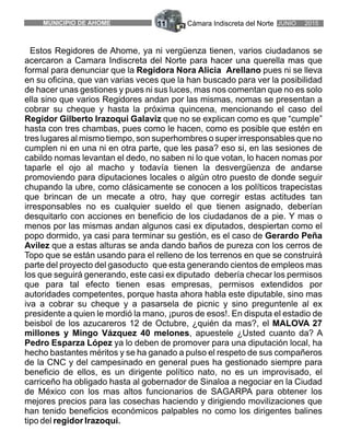 Estos Regidores de Ahome, ya ni vergüenza tienen, varios ciudadanos se
acercaron a Camara Indiscreta del Norte para hacer una querella mas que
formal para denunciar que la Regidora Nora Alicia Arellano pues ni se lleva
en su oficina, que van varias veces que la han buscado para ver la posibilidad
de hacer unas gestiones y pues ni sus luces, mas nos comentan que no es solo
ella sino que varios Regidores andan por las mismas, nomas se presentan a
cobrar su cheque y hasta la próxima quincena, mencionando el caso del
Regidor Gilberto Irazoqui Galaviz que no se explican como es que “cumple”
hasta con tres chambas, pues como le hacen, como es posible que estén en
tres lugares al mismo tiempo, son superhombres o super irresponsables que no
cumplen ni en una ni en otra parte, que les pasa? eso si, en las sesiones de
cabildo nomas levantan el dedo, no saben ni lo que votan, lo hacen nomas por
taparle el ojo al macho y todavía tienen la desvergüenza de andarse
promoviendo para diputaciones locales o algún otro puesto de donde seguir
chupando la ubre, como clásicamente se conocen a los políticos trapecistas
que brincan de un mecate a otro, hay que corregir estas actitudes tan
irresponsables no es cualquier sueldo el que tienen asignado, deberían
desquitarlo con acciones en beneficio de los ciudadanos de a pie. Y mas o
menos por las mismas andan algunos casi ex diputados, despiertan como el
popo dormido, ya casi para terminar su gestión, es el caso de Gerardo Peña
Avilez que a estas alturas se anda dando baños de pureza con los cerros de
Topo que se están usando para el relleno de los terrenos en que se construirá
parte del proyecto del gasoducto que esta generando cientos de empleos mas
los que seguirá generando, este casi ex diputado debería checar los permisos
que para tal efecto tienen esas empresas, permisos extendidos por
autoridades competentes, porque hasta ahora habla este diputable, sino mas
iva a cobrar su cheque y a pasarsela de picnic y sino preguntenle al ex
presidente a quien le mordió la mano, ¡puros de esos!. En disputa el estadio de
beisbol de los azucareros 12 de Octubre, ¿quién da mas?, el MALOVA 27
millones y Mingo Vázquez 40 melones, apuestele ¿Usted cuanto da? A
Pedro Esparza López ya lo deben de promover para una diputación local, ha
hecho bastantes méritos y se ha ganado a pulso el respeto de sus compañeros
de la CNC y del campesinado en general pues ha gestionado siempre para
beneficio de ellos, es un dirigente político nato, no es un improvisado, el
carriceño ha obligado hasta al gobernador de Sinaloa a negociar en la Ciudad
de México con los mas altos funcionarios de SAGARPA para obtener los
mejores precios para las cosechas haciendo y dirigiendo movilizaciones que
han tenido beneficios económicos palpables no como los dirigentes balines
tipo del regidor Irazoqui.
Cámara Indiscreta del Norte JUNIO 2015MUNICIPIO DE AHOME 11
 