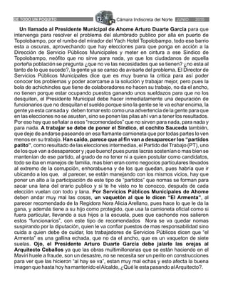 Cámara Indiscreta del Norte12DE TODO UN POQUITO JUNIO 2015
intervenga para resolver el problema del alumbrado publico por alla en puerto de
Topolobampo, por el rumbo del mirador del Yach Hotel Topolobampo, todo ese barrio
esta a oscuras, aprovechando que hay elecciones para que ponga en acción a la
Dirección de Servicio Públicos Municipales y meter en cintura a ese Sindico de
Topolobampo, neófito que no sirve para nada, ya que los ciudadanos de aquella
porteña población se pregunta ¿que no ve las necesidades que se tienen? ¿no esta al
tanto de lo que sucede?, la gente ya se canso de avisarle del problema. El Director de
Servicios Públicos Municipales dice que es muy buena la critica para así poder
conocer los problemas y poder acercarse a la solución y trabajar mejor, pero pues la
bola de achichincles que tiene de colaboradores no hacen su trabajo, no da el ancho,
no tienen porque estar ocupando puestos ganando unos sueldazos para que no los
desquiten, el Presidente Municipal debe hacer inmediatamente una depuración de
funcionarios que no desquitan el sueldo porque sino la gente se le va echar encima, la
gente ya esta cansada y deben tomar esto como una advertencia de la gente para que
en las elecciones no se asusten, sino se ponen las pilas ahí van a tener los resultados.
Por eso hay que señalar a esos “recomendados” que no sirven para nada, para nada y
para nada. A trabajar se debe de poner el Sindico, el cochito Sauceda también,
que deje de andarse paseando en esa flamante camioneta que por todas partes lo ven
menos en su trabajo. Han caido, parece que al fin van a desaparecer los “partidos
patito”, como resultado de las elecciones intermedias, el Partido del Trabajo (PT), uno
de los que van a desaparecer y ¡que bueno! pues puras lacras sostenían o mas bien se
mantenían de ese partido, al grado de no tener ni a quien postular como candidatos,
todo se iba en manejos de familia, mas bien eran como negocios particulares llevados
al extremo de la corrupción, enhorabuena y de los que quedan, pues habría que ir
ubicando a los que, al parecer, se están manejando con los mismos vicios, hay que
poner un alto a la participación de este tipo de “partidos” que nomas se forman para
sacar una lana del erario publico y si te he visto no te conozco, después de cada
elección vuelan con todo y lana. Por Servicios Públicos Municipales de Ahome
deben andar muy mal las cosas, un vaquetón al que le dicen “El Armenta”, al
parecer recomendado de la Regidora Nora Alicia Arellano, pues hace lo que le da la
gana, y además tiene a su hijo como protegido, que usa la camioneta oficial como si
fuera particular, llevando a sus hijos a la escuela, pues que cachondo nos salieron
estos “funcionarios”, con este tipo de recomendados Nora se va quedar nomas
suspirando por la diputación, quien le va confiar puestos de mas responsabilidad sino
cuida a quien debe de cuidar, los trabajadores de Servicios Públicos dicen que “el
Armenta” es una gallina echada, que no da el ancho, que es un vaqueton de siete
suelas. Ojo, el Presidente Arturo Duarte García debe jalarle las orejas al
Arquitecto Ceballos ya que las obras multimillonarias que se están haciendo en el
Maviri huele a fraude, son un desastre, no se necesita ser un perito en construcciones
para ver que las hicieron “al hay se va”, estan muy mal echas y esto afecta la buena
imagen que hasta hoy ha mantenido elAlcalde, ¿Qué le esta pasando alArquitecto?.
Un llamado al Presidente Municipal de Ahome Arturo Duarte García para que
 