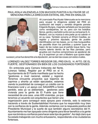 Cámara Indiscreta del NorteREGIDORES DE EL FUERTE 13 JUNIO 2015
LORENZO VALDEZ TORRES REGIDOR DEL PRD EN EL H. AYTO. DE EL
FUERTE, GESTIONANDO EN BIEN DE LOS CIUDADANOS FORTENSES
En entrevista para Camara Indiscreta del Norte,
Lorenzo Valdez, Regidor por el PRD en el H.
Ayuntamiento de El Fuerte manifiesta que ha hecho
“gestiones a nivel nacional, estatal y regional.
Tenemos cincuenta proyectos que bajamos de
caprinos y ahorita ya están ejecutados, estamos
viendo la posibilidad de conseguir un crédito con la
financiera rural y un apoyo con SAGARPA a fondo
perdido, esta ya va adelantado, gestiones para
vivienda para la gente de El Fuerte que tiene
necesidad de una casa, unas 400 viviendas, ya que
tenemos un acuerdo con arquitectos que tienen una
organización para conseguir esos apoyos para vivienda, esto lo estamos
haciendo a través de Sustentabilidad Humana que ha respondido muy bien
con la confianza de la gente. Además contamos con la respuesta positiva del
Presidente Municipal y la suerte de que también alguno secretarios del H.
Ayuntamiento me han apoyado como dirigente para llevar beneficio a la gente
que nos brinda su confianza para hacer este tipo de gestión”.Así dejó claro que
ha estado trabajando con mucho entusiasmo, respondiendo a los ciudadanos
fortenses.
Al Licenciado Paul Ayala Valenzuela se le menciona
para ocupar la dirigencia estatal del PAN en
sustitución del inepto y vendido dirigente panista
Edgardo Burgos, magnate señalado por los panistas
como vendepatrias, se va, pero con los bolsillos
llenos, gordo y cachetón junto con su comparsa G.A.
Madero, con su música a otra parte ya no cabrán ni
en su casa. También sonaría un Efraín Casillas, ex
regidor y próximo diputado, gente de pueblo
identificados con las bases, ya no mas burguesillos
de pacotilla dicen los panistas y quieren quye se
bajen de las nubes que el partido toque tierra, hay
mucho talento dentro de las filas panistas, pero
grupitos con muchos compromisos se apoderan de
el y lo exprimen ya ven a Madero que quiere dejar
sucesor y el se fue derechito a la diputación, así se dan las cosas con estos vivales.
PAUL AYALA VALENZUELA CON MUCHOS PUNTOS A SU FAVOR SE LE
MENCIONA PARA LA DIRECCION ESTATAL DEL PAN EN SINALOA
 