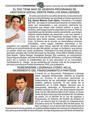 Cámara Indiscreta del Norte JUNIO 2015PARTIDOS POLITICOS 14
En este acercamiento con jefas de familia, la Secretaria del
Activismo Social Estatal, les manifestó el interés que tiene el
Dip. Héctor Melesio Cuén Ojeda, Presidente y Fundador
del PAS, por estar en contacto permanente con todos ellos,
saber sus necesidades y que conozcan realmente los
programas que ofrece este instituto político a quien lo
necesita, que tengan la plena seguridad que para el PAS es
importante que las familias crezcan sanamente, que tengan
mejores oportunidades de desarrollo y por eso damos a
conocer los más de 60 Programas Sociales Gratis que
tenemos para todos ustedes, comentó Angélica Díaz de
Cuén. Al término de la reunión se desarrollaron diversas
actividades, como juegos infantiles premiando a los
pequeños con juguetes, dulces y agua fresca, además de lotería política para
reafirmar el conocimiento de los ejes del partido, su logo, su fundador y que somos
un partido ciento por ciento sinaloense. Participaron en esta jornada política los
activistas sociales del Comité Municipal de Navolato, Erika Alfaro Matilde Acosta,
Elda Sapién, Yadira Rangel, Guadalupe Rangel, Elsi Landeros, en coordinación
Oscar Higuera Rodelo,Activista de Rosa Morada, El Potrero, La Pipima y El Realito,
quien dio a conocer la problemática por la que atraviesan en su comunidad,
manifestando el interés de los asistentes por conocer más de los programas y
servicios que ofrece el Partido Sinaloense, PAS, a la ciudadanía.
EL PAS TIENE MAS DE SESENTA PROGRAMAS DE
ASISTENCIA SOCIAL GRATIS PARA LOS SINALOENSES
A través de un documento, Robespierre Lizárraga
Otero, diputado dictaminador, advierte se propone
que en Sinaloa el porcentaje destinado al
sostenimiento de las actividades ordinarias de los
partidos políticos aumente 10 por ciento de lo
establecido en la Carta Magna. Recordó que el
presupuesto destinado al financiamiento de los
partidos políticos en 2013, año de la pasada elección
local, fue de 188 millones 946 mil 321 pesos, el 10 por
ciento de dicha cifra equivale alrededor de 19 millones
de pesos. En el decreto de la Ley de Ingresos y
Presupuesto de Egresos del Estado de Sinaloa en
2013, se informó que la inversión en Infraestructura
Educativa sería de 19 millones 383 mil 504 pesos. Es
decir, prosiguió, con el ahorro del 10 por ciento para el
financiamiento de los partidos, se hubiera podido duplicar la inversión en infraestructura
educativa que tanta falta le hace al Estado.Así dijo el diputado por el Partido Sinaloense
ROBESPIERRE LIZARRAGA OTERO: NO AL
INCREMENTO DEL FINANCIAMIENTO A PARTIDOS
 