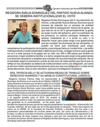 Cámara Indiscreta del NorteREGIDORES MUNICIPALES AHOME 15 JUNIO 2015
REGIDORA EMILIA DOMINGUEZ DEL PARTIDO NUEVA ALIANZA:
SE DEBERÍA INSTITUCIONALIZAR EL VOTO
Regidora Emilia Domínguez del H. Ayuntamiento de
Ahome, y del partido Nueva Alianza reconoce que el
proceso de votación fue un proceso de civilidad
aunque falta la participación masiva de la gente, ya
que solo se vio un 35 % aproximadamente, la gente
se queja mucho del gobierno, pero no participan de
los procesos, no quieren cansarse, asolearse, no
quieren molestarse en ir a emitir su voto, y lo
deberían hacer para poder exigir a los gobernantes
que les cumplan las promesas de las campañas, el
pueblo se tiene que manifestar para exigir,
necesitamos la participación de la gente y que empuje hacia un rumbo firme, y se están
malimponiendo a recibir prebendas o dádivas por el voto, va llegar el día en que la gente
no va ir a votar porque no le pagan por su voto, con 200 o 300 pesos que reciben no
solucionan ningún problema familiar y si daría vergüenza para exigir a los gobernantes
y no tendrían cara para ir a exigirles que cumplan con sus promesas de campaña. Se vio
el resultado según lo previsto en cuanto al voto duro de cada partido que fue lo que se
reflejo en los resultados se debería de institucionalizar como una obligación, así como
el servicio militar nacional para los jóvenes para que sea una obligación ir a votar el día
de las elecciones. Que no sea voluntario, que sea una obligación ciudadana.
Regidora Doctora Patricia Kelly ha representado al
Municipio de Ahome en el evento de la Cátedra UNESCO
sobre derechos humanos que se llevó a cabo en la Ciudad
de México durante una semana en la UNAM por iniciativa
de la Doctora Gloria Ramirez, quien hace posible que se
haga constitucional el manejo de los derechos humanos, lo
que concretamente se presento es la plataforma global que
nace en Beigin, China y se continua con la plataforma 2015
y el aspecto sombra para el 2016. Se analizó la
problemática sobre la mujer, los aspectos positivos que se
han generado en la universidades, en las aulas, pero
también los aspectos graves que se han seguido presentando: la explotación , el feminicidio, las
muertes violentas, de que cada vez se ha ido agravando su situación. Todos esos tópicos se
vieron en la UNAM, en la Facultad de Ciencias Políticas y Sociales que fue sede y se
presentaron personalidades de muchas partes del país, así como de Latinoamerica y de
Europa. La idea es concretar en Ahome y presentar proyectos a través de los organismos y de
las comisiones de otras mujeres muy valiosas y que son mis compañeras que son de la
Comisión de Genero donde destaca la Regidora Emilia Domínguez y que activaremos mesas
de trabajo sobre este referente.
DRA. PATRICIA KELLY SE ACTIVARAN MESAS DE TRABAJO SOBRE
DERECHOS HUMANOS Y SU MANEJO CONSTITUCIONAL (UNESCO)
 