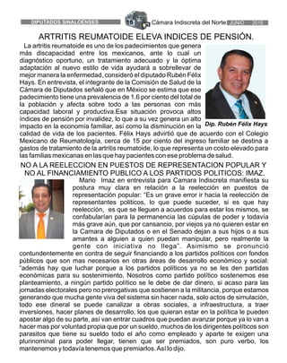 Cámara Indiscreta del Norte JUNIO 2015DIPUTADOS SINALOENSES 16
Mario Imaz en entrevista para Camara Indiscreta manifiesta su
postura muy clara en relación a la reelección en puestos de
representación popular: “Es un grave error ir hacia la reelección de
representantes politicos, lo que puede suceder, si es que hay
reelección, es que se lleguen a acuerdos para estar los mismos, se
confabularían para la permanencia las cúpulas de poder y todavía
más grave aún, que por cansancio, por viejos ya no quieren estar en
la Camara de Diputados o en el Senado dejan a sus hijos o a sus
amantes a alguien a quien puedan manipular, pero realmente la
gente con iniciativa no llega”. Asimismo se pronunció
contundentemente en contra de seguir financiando a los partidos políticos con fondos
públicos que son mas necesarios en otras áreas de desarrollo económico y social:
“además hay que luchar porque a los partidos políticos ya no se les den partidas
económicas para su sostenimiento, Nosotros como partido político sostenemos ese
planteamiento, a ningún partido político se le debe de dar dinero, si acaso para las
jornadas electorales pero no prerogativas que sostienen a la militancia, porque estamos
generando que mucha gente viva del sistema sin hacer nada, solo actos de simulación,
todo ese dineral se puede canalizar a obras sociales, a infraestructura, a traer
inversiones, hacer planes de desarrollo, los que quieran estar en la política le pueden
apostar algo de su parte, así van entrar cuadros que puedan avanzar porque ya lo van a
hacer mas por voluntad propia que por un sueldo, muchos de los dirigentes políticos son
parasitos que tiene su sueldo todo el año como empleado y aparte te exigen una
plurinominal para poder llegar, tienen que ser premiados, son puro verbo, los
mantenemos y todavía tenemos que premiarlos.Así lo dijo.
NO A LA REELECCION EN PUESTOS DE REPRESENTACION POPULAR Y
NO AL FINANCIAMIENTO PUBLICO A LOS PARTIDOS POLITICOS: IMAZ.
La artritis reumatoide es uno de los padecimientos que genera
más discapacidad entre los mexicanos, ante lo cual un
diagnóstico oportuno, un tratamiento adecuado y la óptima
adaptación al nuevo estilo de vida ayudará a sobrellevar de
mejor manera la enfermedad, consideró el diputado Rubén Félix
Hays. En entrevista, el integrante de la Comisión de Salud de la
Cámara de Diputados señaló que en México se estima que ese
padecimiento tiene una prevalencia de 1.6 por ciento del total de
la población y afecta sobre todo a las personas con más
capacidad laboral y productiva.Esa situación provoca altos
índices de pensión por invalidez, lo que a su vez genera un alto
impacto en la economía familiar, así como la disminución en la
calidad de vida de los pacientes. Félix Hays advirtió que de acuerdo con el Colegio
Mexicano de Reumatología, cerca de 15 por ciento del ingreso familiar se destina a
gastos de tratamiento de la artritis reumatoide, lo que representa un costo elevado para
las familias mexicanas en las que hay pacientes con ese problema de salud.
ARTRITIS REUMATOIDE ELEVA INDICES DE PENSIÓN.
Dip. Rubén Félix Hays
 