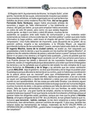 Cámara Indiscreta del NorteJUNIO 2015DE GOLPE EN GOLPE 17
El Regidor del H.Ayuntamiento deAhome, “el chapito Solís”, el del
gorrito, haciendo de las suyas, extorsionando incautos que asisten
a sus eventos artísticos, en baile organizado con el cual se lleno los
bolsillos de dinero como moderno Rico Mc Pato. Así se las gasta
Fernando Solis Verduzco, según había anunciado artistas de
renombre y según de “talla internacional” y fue totalmente un
chasco, dió gato por liebre, ya que para empezar había anunciado
un cobro de solo 50 pesos, pero como vio que estaba llegando
mucha gente, se dejo ir con todo y cobró 80 pesos, muchos de los
asistentes se quejaron ante este medio de comunicación y muy molestos están
reclamando se meta en cintura a este tipo de “servidor público” y piden que este medio
informativo lo haga público, salió bravo el chapito del gorrito, como regidor y como
“empresario”. Una multa deberían de imponerle, pues abusando de su poder, de su
posición politica, engaña a las autoridades, a la Oficialia Mayor, ¿le seguirán
permitiendo burlarse de las autoridades?, bueno, siempre habrá esta clase de vivales.
El ingenio Mochis, icono de la ciudad cañera, se acabó ya, han saqueado sus
propiedades y todo lo demás y que ha pasado con los dueños del Ingenio Mochis?, el
gobierno les dio setenta millones de pesos y adonde fueron a parar? porque nunca les
dieron ni un peso a los obreros y el ingenio esta quebrado, ¿como es posible que los
Elizondo, Alejandro de la Vega hayan acabado con el? por eso echaron para fuera a
Luis Puente porque los delató y denunció de los supuestos fraudes que estaban
haciendo, existe un megafraude porque desacataron una orden que tiene embargados
los terrenos y se ha señalado que el gobierno del estado ha sido cómplice de lo que
llama fechorías de Elizondo y de la Vega y se advierte que las cosas cambiarán
cuando MALOVA deje el gobierno, se dice que Elizondo y de la Vega no pueden pisar
Guadalajara porque alla esta la demanda en su contra ¿qué no habrá esa coordinación
de la policía ahora que es nacional? para que inmediatamente giren orden de
aprehensión, ¿porque a los pobres raterillos, rápido los aprehenden, si se van a donde
se vayan son perseguidos y rápido los detienen y estos que son conocidos de todo
mundo no son aprehendidos. Así las cosas por este bello Sinaloa. Los obreros siguen
luchando, haciendo plantones, esperando todavía el pago que tal vez nunca les llegará,
muchos muriendo de dolor, o de paros cardiacos por falta de atención médica, falta de
dinero, falta de buena alimentación, sufriendo con sus familias, se están haciendo
viejos. De lo que fue una gran fuente de empleo, ahorita no tenemos nada ¿dónde
quedaría toda esa riqueza?Aver que hace la Junta de Conciliación yArbitraje porque al
parecer todos los dirigentes están vendidos, porque por mas que le griten a Nicolás
García, el longevo dirigente de la CTM de Los Mochis, le han gritado hasta lo que no,
inclusive que renuncie , ladrón, cacique, no les dara vergüenza a estos dirigentes
rechonchos, bien alimentados, parecen cochitos de engorda. Y otra cosa, también les
robaron todas las herramientas de trabajo, materiales de ALTO VALOR PARA LA
OPERACIÓN DE LA INDUSTRIA, ¿podrá haber investigación sobre eso?ó ¿ le van a
dar carpetazo?
 