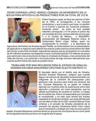 Cámara Indiscreta del NorteJUNIO 2015LIDERES CAMPESINOS 18
PEDRO ESPARZA LOPEZ: HEMOS LOGRADO UN INCREMENTO EN LA
BOLSA PARA APOYOS A LOS PRODUCTORES POR UN TOTAL DE 372 M.
Pedro Esparza López se llevó las palmas el líder
de la CNC, al conseguirles a los compas
productores, y que tuvieron que hacer un plantón
en el Carrizo y apenas así, haciendo protestas,
haciendo paros es como se hizo posible
haberles conseguido a 4 mil pesos el precio fijo
por tonelada de maíz, porque además se tuvo que
ir a la Ciudad de México, a SAGARPA,
acompañado del Delegado Rolando Zubía, el
Gobernador Mario López Valdez, quien iva
encabezando la comisión y el Secretario de
Agricultura del Estado de Sinaloa Aguilar Padilla, se entrevistaron con el subsecretario
de agricultura a negociar para obtener los precios justos para los productores del Valle
del Carrizo y para todo el estado, logrando los apoyos que se concretaron en una bolsa
de 40 millones de pesos mas llegando a hacer una bolsa total de 372 millones de pesos
para estimular a los productores de trigo en el estado de Sinaloa, a los productores del
Valle del Carrizo y en particular a los productores de trigo harinero demostrando que
cuando quieren hacer las cosas se pueden hacer.
El diputado electo por el distrito seis de Sinaloa,
Germán Escobar Manjarrez, aseguró que cuando
llegue a la cámara de diputados buscará también ser
integrante de la comisión de presupuesto para
gestionar más recursos para todos los sectores del
sur. Escobar Manjarrez es un gestor en materia
agrícola con muchos años de experiencia como líder
agricultor y productor, así como campesino, que ha
sabido acomodarse de acuerdo al “picheo” y a todas
les ha sabido dar. Ahora corresponderá que comisión
le corresponde, y en este caso tendrá dos fuertes
respaldos en la cámara también, por parte del Senado
uno de ellos el líder de la CNC nacional Manuel Cota
Jiménez y el senador de Sinaloa presidente de la
comisión de asuntos hidráulicos Aarón Irízar López
que lo impulsarán a trabajar por más recursos para el
estado. Escobar Manjarrez continúa dando su gira por los municipios del sur como parte
de los agradecimientos que tiene con la gente que lo apoyo.
TRABAJARE POR MAS RECURSOS PARA EL ESTADO DE SINALOA,
GERMAN ESCOBAR MANJARREZ DIPUTADO ELECTO DISTRITO VI.
 