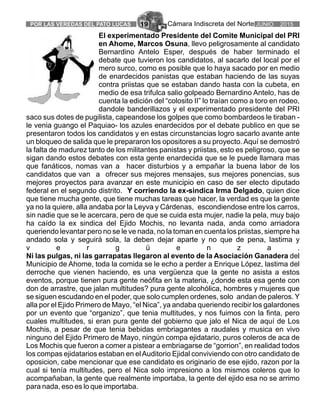 Cámara Indiscreta del NortePOR LAS VEREDAS DEL PATO LUCAS 19 JUNIO 2015
El experimentado Presidente del Comite Municipal del PRI
en Ahome, Marcos Osuna, llevo peligrosamente al candidato
Bernardino Antelo Esper, después de haber terminado el
debate que tuvieron los candidatos, al sacarlo del local por el
mero surco, como es posible que lo haya sacado por en medio
de enardecidos panistas que estaban haciendo de las suyas
contra priistas que se estaban dando hasta con la cubeta, en
medio de esa trifulca salio golpeado Bernardino Antelo, has de
cuenta la edición del “colosito II” lo traían como a toro en rodeo,
dandole banderillazos y el experimentado presidente del PRI
saco sus dotes de pugilista, capeandose los golpes que como bombardeos le tiraban -
le venia guango el Paquiao- los azules enardecidos por el debate publico en que se
presentaron todos los candidatos y en estas circunstancias logro sacarlo avante ante
un bloqueo de salida que le prepararon los opositores a su proyecto.Aquí se demostró
la falta de madurez tanto de los militantes panistas y priistas, esto es peligroso, que se
sigan dando estos debates con esta gente enardecida que se le puede llamara mas
que fanáticos, nomas van a hacer disturbios y a empañar la buena labor de los
candidatos que van a ofrecer sus mejores mensajes, sus mejores ponencias, sus
mejores proyectos para avanzar en este municipio en caso de ser electo diputado
federal en el segundo distrito. Y corriendo la ex-sindica Irma Delgado, quien dice
que tiene mucha gente, que tiene muchas tareas que hacer, la verdad es que la gente
ya no la quiere, alla andaba por la Leyva y Cárdenas, escondiendose entre los carros,
sin nadie que se le acercara, pero de que se cuida esta mujer, nadie la pela, muy bajo
ha caído la ex sindica del Ejido Mochis, no levanta nada, anda como arriadora
queriendo levantar pero no se le ve nada, no la toman en cuenta los priistas, siempre ha
andado sola y seguirá sola, la deben dejar aparte y no que de pena, lastima y
v e r g ü e n z a .
Ni las pulgas, ni las garrapatas llegaron al evento de la Asociación Ganadera del
Municipio de Ahome, toda la comida se le echo a perder a Enrique López, lastima del
derroche que vienen haciendo, es una vergüenza que la gente no asista a estos
eventos, porque tienen pura gente neófita en la materia, ¿donde esta esa gente con
don de arrastre, que jalan multitudes? pura gente alcohólica, hombres y mujeres que
se siguen escudando en el poder, que solo cumplen ordenes, solo andan de paleros. Y
alla por el Ejido Primero de Mayo, “el Nica”, ya andaba queriendo recibir los galardones
por un evento que “organizo”, que tenia multitudes, y nos fuimos con la finta, pero
cuales multitudes, si eran pura gente del gobierno que jalo el Nica de aquí de Los
Mochis, a pesar de que tenia bebidas embriagantes a raudales y musica en vivo
ninguno del Ejido Primero de Mayo, ningún compa ejidatario, puros coleros de aca de
Los Mochis que fueron a comer a pistear a embriagarse de “gorrion”, en realidad todos
los compas ejidatarios estaban en elAuditorio Ejidal conviviendo con otro candidato de
oposicion, cabe mencionar que ese candidato es originario de ese ejido, razon por la
cual si tenía multitudes, pero el Nica solo impresiono a los mismos coleros que lo
acompañaban, la gente que realmente importaba, la gente del ejido esa no se arrimo
para nada, eso es lo que importaba.
 