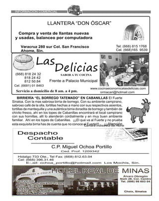 20
LLANTERA “DON ÓSCAR”
Compra y venta de llantas nuevas
y usadas, balanceo por computadora
Veracruz 280 sur Col. San Francisco
Ahome, Sin.
Tel: (668) 815 1768
Cel. (668)165 9539
Cámara Indiscreta del Norte JUNIO 2015
Anuncios importantes
Despacho
Contable
C.P. Miguel Ochoa Portillo
Ced. Prof. 1209342
Hidalgo 733 Ote., Tel Fax: (668) 812.63.04
Cel: (668) 396.31.46
E-,ail: ochoa_portillo@hotmail.com Los Mochis, Sin.
SABOR A TU COCINA
www.cocinaeconomicala
(668) 818 24 32
818 24 42
812 50 84
(668) 818 24 32
818 24 42
812 50 84 Frente a Palacio Municipal
BIRRIERÍA “EL BORREGO TATEMADO” EN CABANILLAS El Fuerte
Sinaloa. Con la mas sabrosa birria de borrego. Con su ambiente campirano,
sabroso café de la olla, tortillas hechas a mano con sus respectivos asientos,
tortillas de mantequilla y una auténtica birria doradita de borrego y también de
chivito fresco, ahí en los topes de Cabanillas encontrará el local campirano
con sus hornillas, allí lo atenderán cordialmente y en muy buen ambiente
familiar. Ahí en los topes de Cabanillas. ¡¡¡El que va al Fuerte y no prueba
esta exquisita birria has de cuenta que no conoce el Fuerte!!! ¡¡¡Atención
INFORMACION COMERCIAL
 