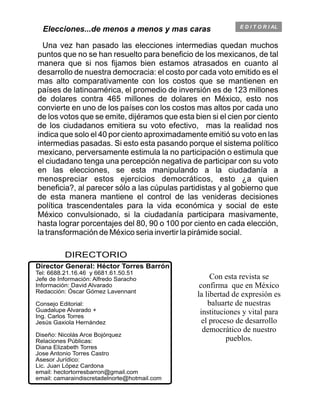 E D I T O R I AL
DIRECTORIO
Director General: Héctor Torres Barrón
Jefe de Información: Alfredo Saracho
Información: David Alvarado
Redacción: Óscar Gómez Lavennant
Consejo Editorial:
Guadalupe Alvarado +
Ing. Carlos Torres
Jesús Gaxiola Hernández
Diseño: Nicolás Arce Bojórquez
Relaciones Públicas:
Diana Elizabeth Torres
Jose Antonio Torres Castro
Asesor Jurídico:
Lic. Juan López Cardona
email: hectortorresbarron@gmail.com
email: camaraindiscretadelnorte@hotmail.com
Tel: 6688.21.16.46 y 6681.61.50.51
Con esta revista se
confirma que en México
la libertad de expresión es
baluarte de nuestras
instituciones y vital para
el proceso de desarrollo
democrático de nuestro
pueblos.
Elecciones...de menos a menos y mas caras
Una vez han pasado las elecciones intermedias quedan muchos
puntos que no se han resuelto para beneficio de los mexicanos, de tal
manera que si nos fijamos bien estamos atrasados en cuanto al
desarrollo de nuestra democracia: el costo por cada voto emitido es el
mas alto comparativamente con los costos que se mantienen en
países de latinoamérica, el promedio de inversión es de 123 millones
de dolares contra 465 millones de dolares en México, esto nos
convierte en uno de los países con los costos mas altos por cada uno
de los votos que se emite, dijéramos que esta bien si el cien por ciento
de los ciudadanos emitiera su voto efectivo, mas la realidad nos
indica que solo el 40 por ciento aproximadamente emitió su voto en las
intermedias pasadas. Si esto esta pasando porque el sistema político
mexicano, perversamente estimula la no participación o estimula que
el ciudadano tenga una percepción negativa de participar con su voto
en las elecciones, se esta manipulando a la ciudadanía a
menospreciar estos ejercicios democráticos, esto ¿a quien
beneficia?, al parecer sólo a las cúpulas partidistas y al gobierno que
de esta manera mantiene el control de las venideras decisiones
política trascendentales para la vida económica y social de este
México convulsionado, si la ciudadanía participara masivamente,
hasta lograr porcentajes del 80, 90 o 100 por ciento en cada elección,
la transformación de México seria invertir la pirámide social.
 