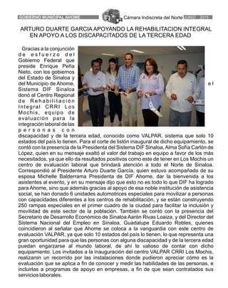 Cámara Indiscreta del Norte JUNIO 2015GOBIERNO MUNICIPAL AHOME 2
ARTURO DUARTE GARCIA APOYANDO LA REHABILITACION INTEGRAL
EN APOYO A LOS DISCAPACITADOS DE LA TERCERA EDAD
Gracias a la conjunción
d e e s f u e r z o d e l
Gobierno Federal que
preside Enrique Peña
Nieto, con los gobiernos
del Estado de Sinaloa y
del Municipio de Ahome, e l
Sistema DIF Sinaloa
donó al Centro Regional
d e R e h a b i l i t a c i ó n
Integral CRRI Los
Mochis, equipo de
evaluación para la
integración laboral de las
p e r s o n a s c o n
discapacidad y de la tercera edad, conocido como VALPAR, sistema que solo 10
estados del país lo tienen. Para el corte de listón inaugural de dicho equipamiento, se
contó con la presencia de la Presidenta del Sistema DIF Sinaloa,Alma Sofía Carlón de
López, quien en su mensaje exaltó el valor del trabajo en equipo a favor de los más
necesitados, ya que ello da resultados positivos como este de tener en Los Mochis un
centro de evaluación laboral que brindará atención a todo el Norte de Sinaloa.
Correspondió al Presidente Arturo Duarte García, quien estuvo acompañado de su
esposa Michelle Balderrama Presidenta de DIF Ahome, dar la bienvenida a los
asistentes al evento, y en su mensaje dijo que esto no es todo lo que DIF ha logrado
para Ahome, sino que además gracias al apoyo de esa noble institución de asistencia
social, se han donado 6 unidades automotrices especiales para movilizar a personas
con capacidades diferentes a los centros de rehabilitación, y se están construyendo
250 rampas especiales en el primer cuadro de la ciudad para facilitar la inclusión y
movilidad de este sector de la población. También se contó con la presencia del
Secretario de Desarrollo Económico de Sinaloa Aarón Rivas Loaiza, y del Director del
Sistema Nacional del Empleo en Sinaloa, Guadalupe Eduardo Robles, quienes
coincidieron al señalar que Ahome se coloca a la vanguardia con este centro de
evaluación VALPAR, ya que solo 10 estados del país lo tienen, lo que representa una
gran oportunidad para que las personas con alguna discapacidad y de la tercera edad
puedan engarzarse al mundo laboral, de ahí lo valioso de contar con dicho
equipamiento. Los invitados a la inauguración del centro VALPAR CRRI Los Mochis,
realizaron un recorrido por las instalaciones donde pudieron apreciar cómo es la
evaluación que se aplica a fin de conocer y medir las habilidades de las personas, e
incluirlas a programas de apoyo en empresas, a fin de que sean contratados sus
servicios laborales.
 